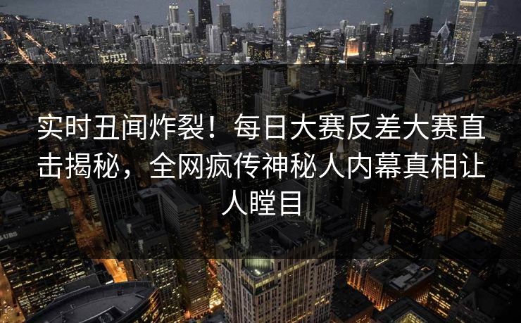 实时丑闻炸裂！每日大赛反差大赛直击揭秘，全网疯传神秘人内幕真相让人瞠目