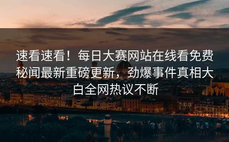 速看速看！每日大赛网站在线看免费秘闻最新重磅更新，劲爆事件真相大白全网热议不断