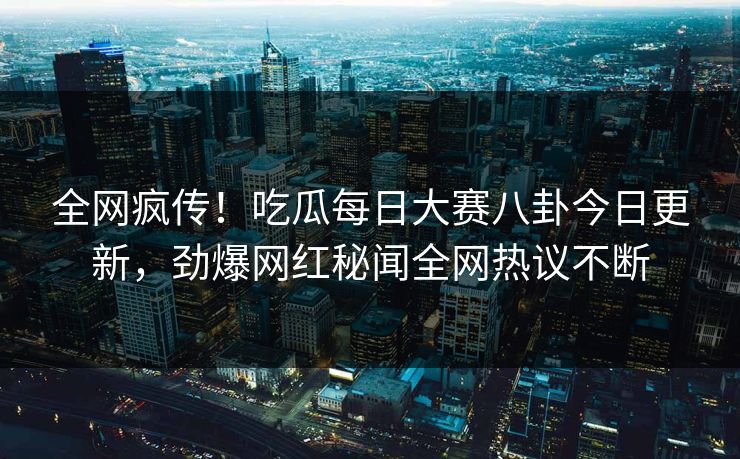 全网疯传！吃瓜每日大赛八卦今日更新，劲爆网红秘闻全网热议不断