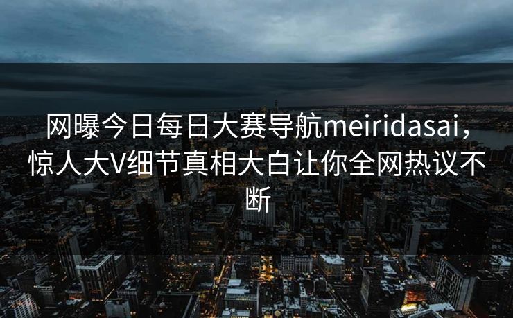网曝今日每日大赛导航meiridasai，惊人大V细节真相大白让你全网热议不断