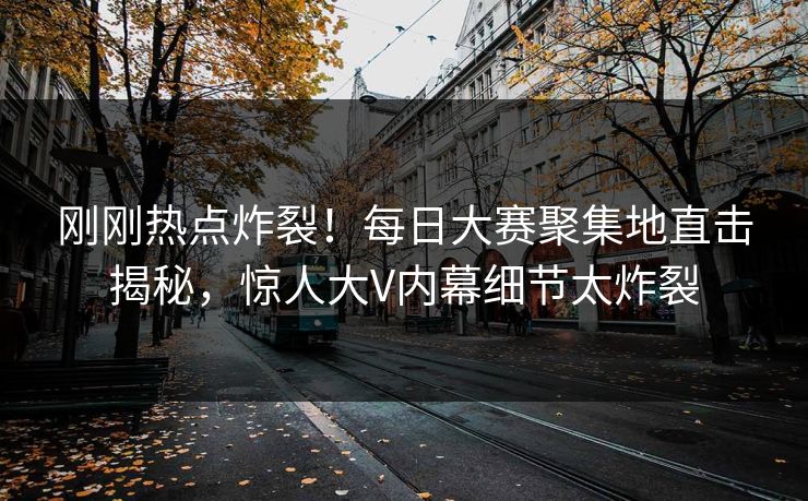 刚刚热点炸裂！每日大赛聚集地直击揭秘，惊人大V内幕细节太炸裂