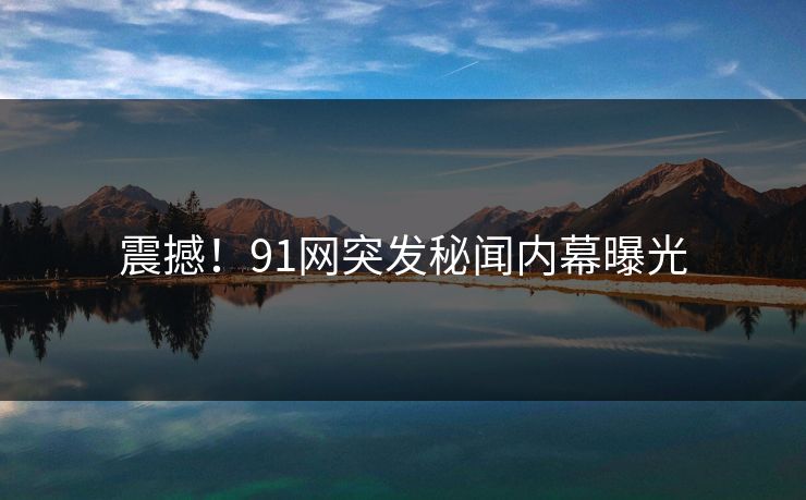震撼！91网突发秘闻内幕曝光