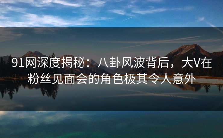 91网深度揭秘：八卦风波背后，大V在粉丝见面会的角色极其令人意外