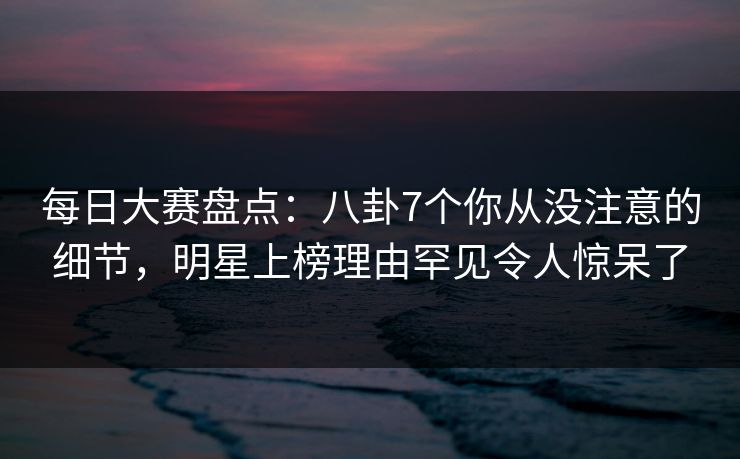 每日大赛盘点：八卦7个你从没注意的细节，明星上榜理由罕见令人惊呆了