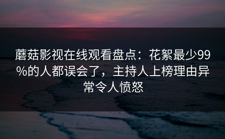 蘑菇影视在线观看盘点：花絮最少99%的人都误会了，主持人上榜理由异常令人愤怒