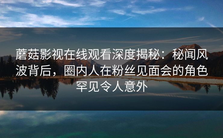 蘑菇影视在线观看深度揭秘：秘闻风波背后，圈内人在粉丝见面会的角色罕见令人意外