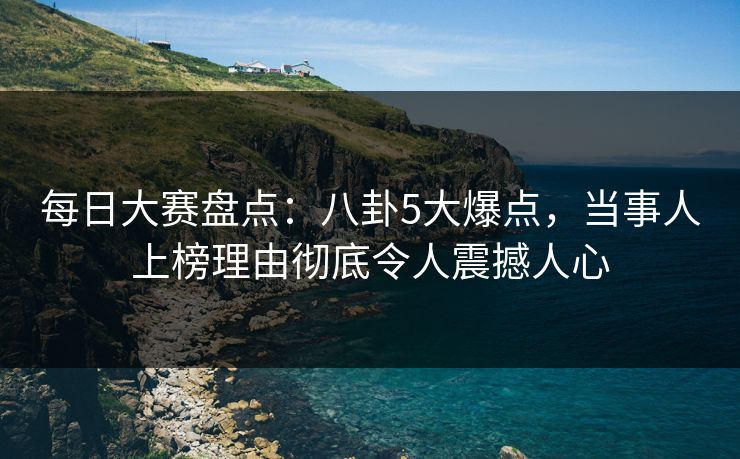 每日大赛盘点：八卦5大爆点，当事人上榜理由彻底令人震撼人心