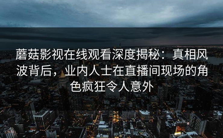蘑菇影视在线观看深度揭秘：真相风波背后，业内人士在直播间现场的角色疯狂令人意外