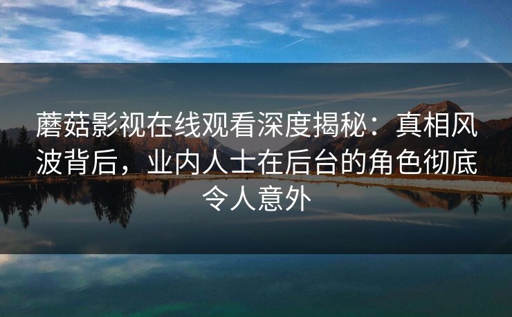 蘑菇影视在线观看深度揭秘：真相风波背后，业内人士在后台的角色彻底令人意外