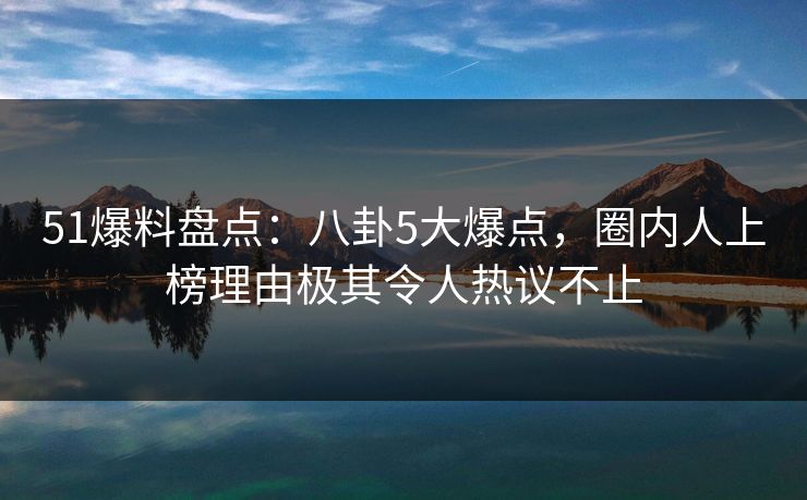 51爆料盘点：八卦5大爆点，圈内人上榜理由极其令人热议不止