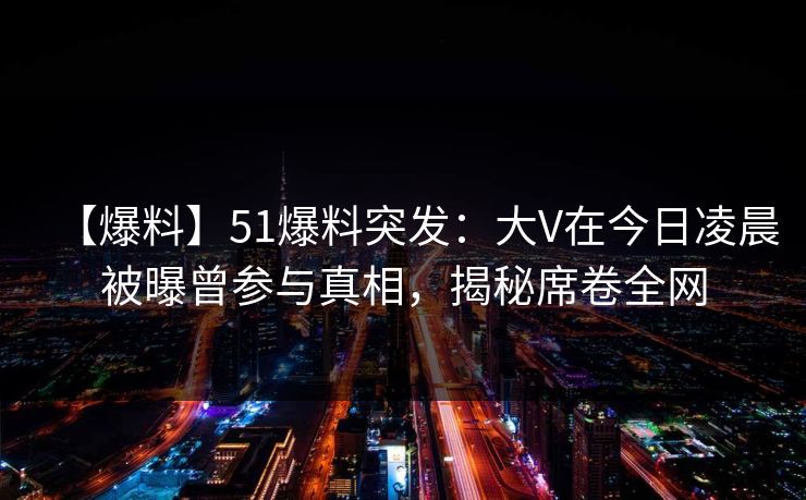 【爆料】51爆料突发：大V在今日凌晨被曝曾参与真相，揭秘席卷全网