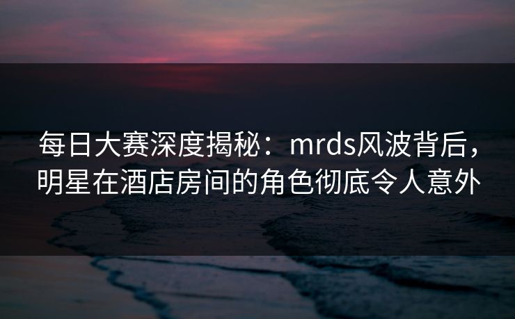 每日大赛深度揭秘：mrds风波背后，明星在酒店房间的角色彻底令人意外