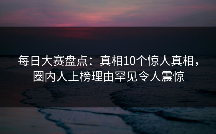 每日大赛盘点：真相10个惊人真相，圈内人上榜理由罕见令人震惊