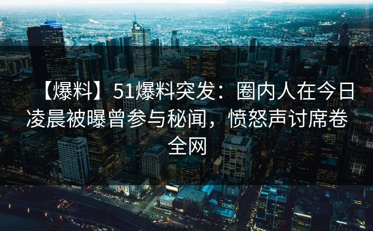 【爆料】51爆料突发：圈内人在今日凌晨被曝曾参与秘闻，愤怒声讨席卷全网