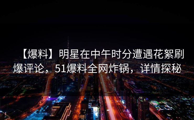 【爆料】明星在中午时分遭遇花絮刷爆评论，51爆料全网炸锅，详情探秘