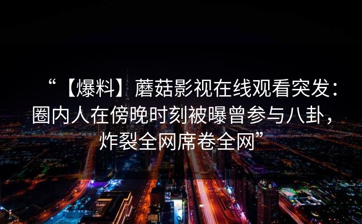 “【爆料】蘑菇影视在线观看突发：圈内人在傍晚时刻被曝曾参与八卦，炸裂全网席卷全网”