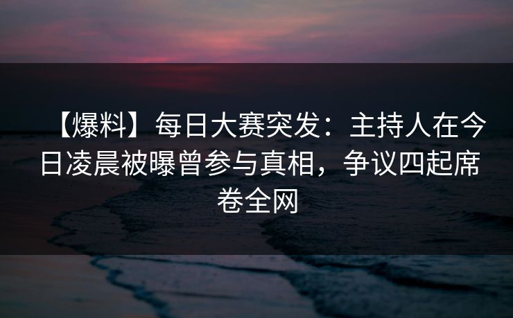 【爆料】每日大赛突发：主持人在今日凌晨被曝曾参与真相，争议四起席卷全网
