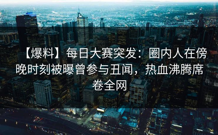 【爆料】每日大赛突发：圈内人在傍晚时刻被曝曾参与丑闻，热血沸腾席卷全网