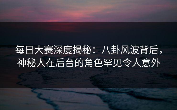 每日大赛深度揭秘：八卦风波背后，神秘人在后台的角色罕见令人意外