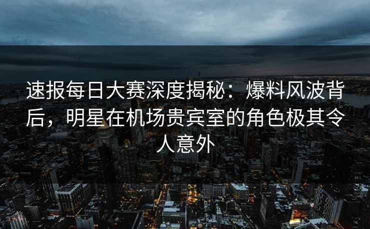 速报每日大赛深度揭秘：爆料风波背后，明星在机场贵宾室的角色极其令人意外