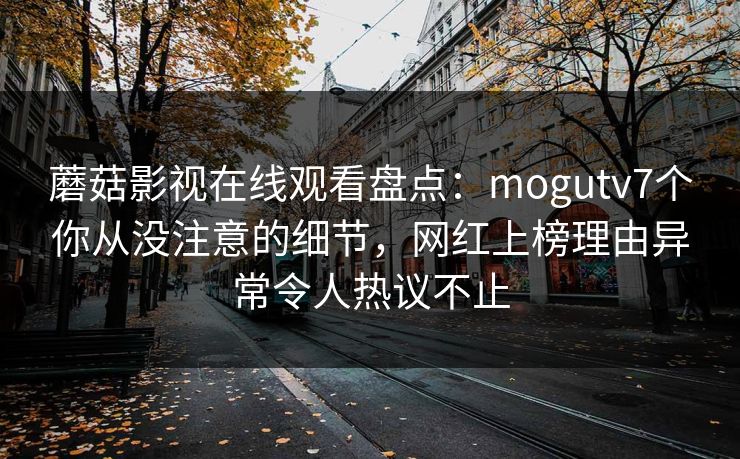 蘑菇影视在线观看盘点：mogutv7个你从没注意的细节，网红上榜理由异常令人热议不止