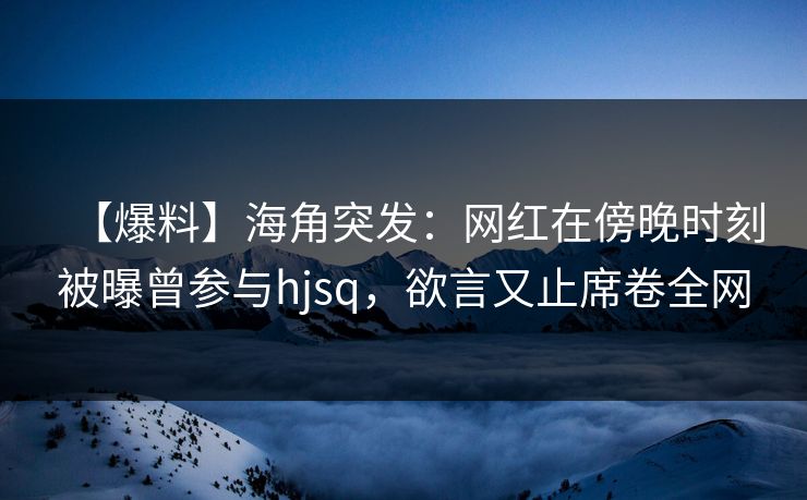 【爆料】海角突发：网红在傍晚时刻被曝曾参与hjsq，欲言又止席卷全网