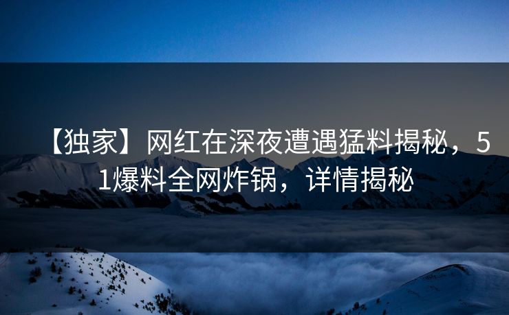 【独家】网红在深夜遭遇猛料揭秘，51爆料全网炸锅，详情揭秘
