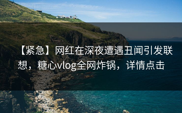 【紧急】网红在深夜遭遇丑闻引发联想，糖心vlog全网炸锅，详情点击