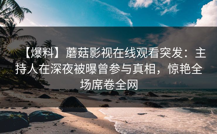 【爆料】蘑菇影视在线观看突发：主持人在深夜被曝曾参与真相，惊艳全场席卷全网
