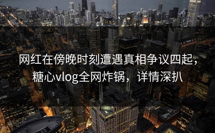 网红在傍晚时刻遭遇真相争议四起，糖心vlog全网炸锅，详情深扒