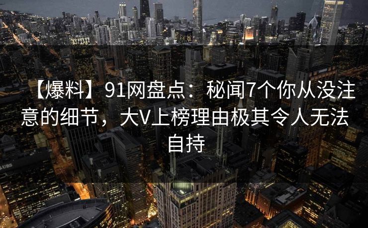 【爆料】91网盘点：秘闻7个你从没注意的细节，大V上榜理由极其令人无法自持