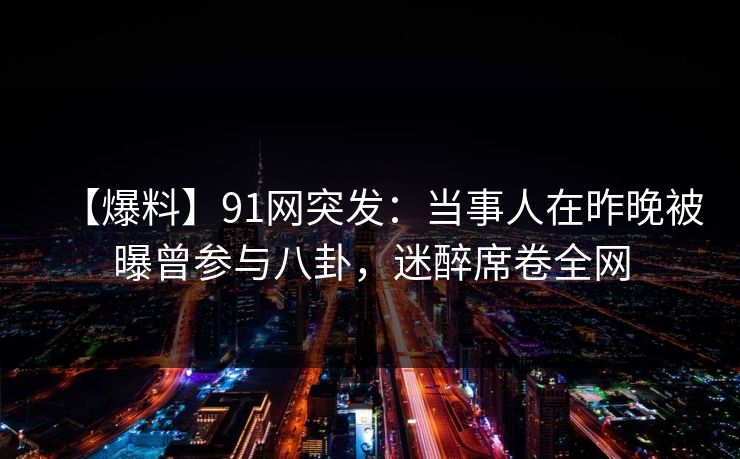 【爆料】91网突发：当事人在昨晚被曝曾参与八卦，迷醉席卷全网