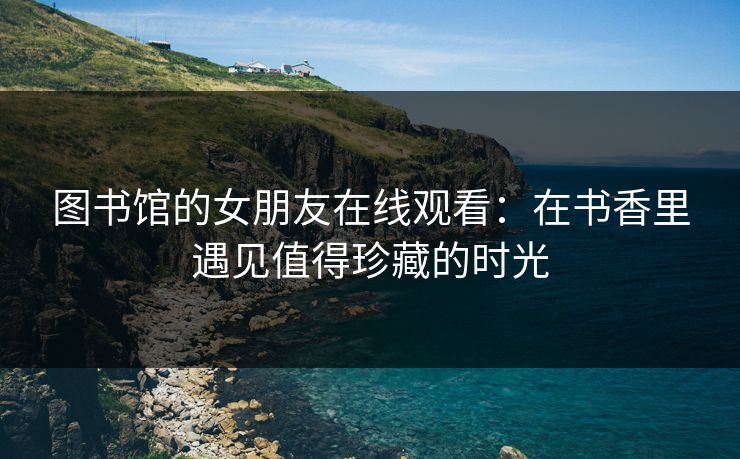 图书馆的女朋友在线观看：在书香里遇见值得珍藏的时光
