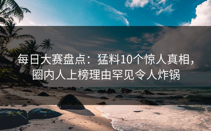 每日大赛盘点：猛料10个惊人真相，圈内人上榜理由罕见令人炸锅