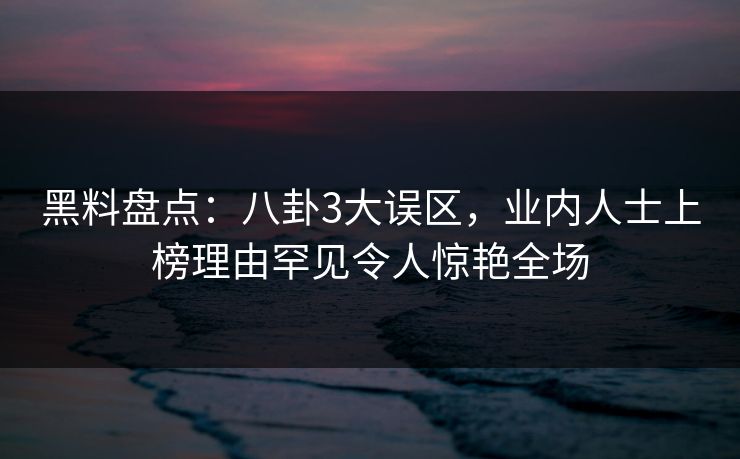 黑料盘点：八卦3大误区，业内人士上榜理由罕见令人惊艳全场