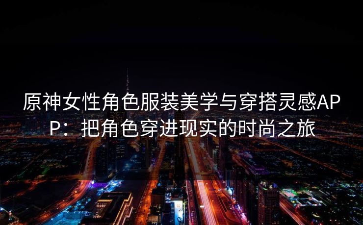 原神女性角色服装美学与穿搭灵感APP：把角色穿进现实的时尚之旅