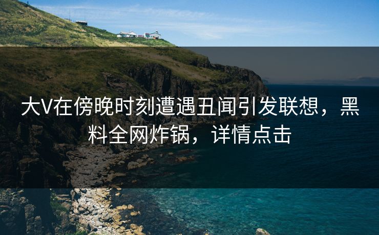 大V在傍晚时刻遭遇丑闻引发联想，黑料全网炸锅，详情点击