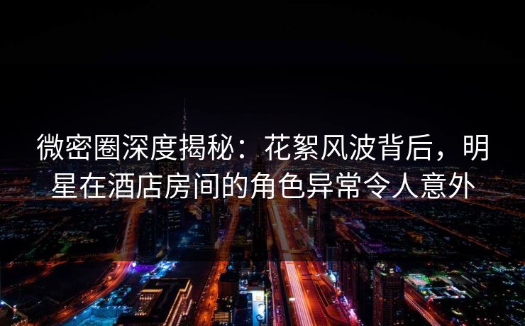微密圈深度揭秘：花絮风波背后，明星在酒店房间的角色异常令人意外