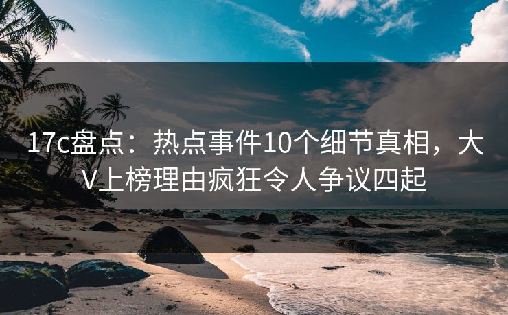 17c盘点：热点事件10个细节真相，大V上榜理由疯狂令人争议四起