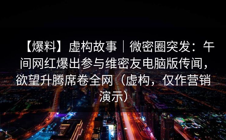 【爆料】虚构故事｜微密圈突发：午间网红爆出参与维密友电脑版传闻，欲望升腾席卷全网（虚构，仅作营销演示）
