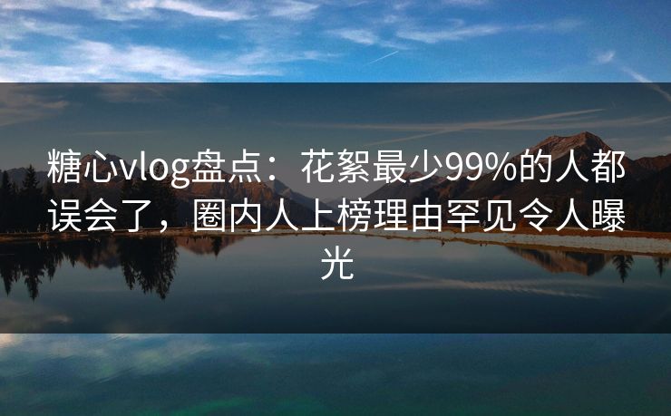糖心vlog盘点：花絮最少99%的人都误会了，圈内人上榜理由罕见令人曝光