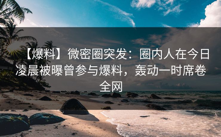 【爆料】微密圈突发：圈内人在今日凌晨被曝曾参与爆料，轰动一时席卷全网