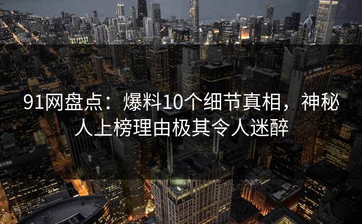 91网盘点：爆料10个细节真相，神秘人上榜理由极其令人迷醉