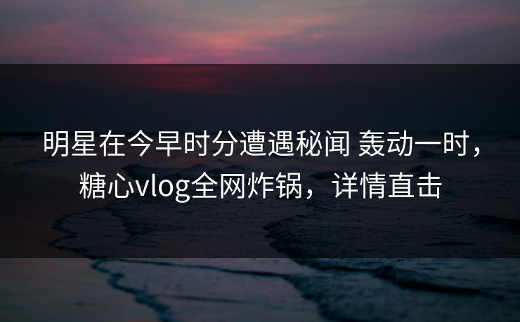 明星在今早时分遭遇秘闻 轰动一时,糖心vlog全网炸锅,详情直击 明星在今早时分遭遇秘闻 轰动一时,糖心vlog全网炸锅,详情直击