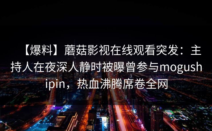 【爆料】蘑菇影视在线观看突发：主持人在夜深人静时被曝曾参与mogushipin，热血沸腾席卷全网