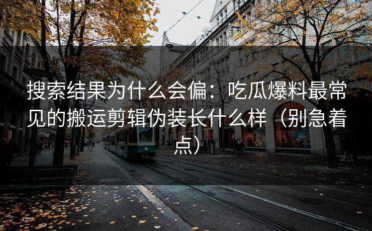 搜索结果为什么会偏：吃瓜爆料最常见的搬运剪辑伪装长什么样（别急着点）