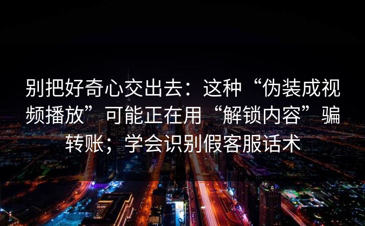 别把好奇心交出去：这种“伪装成视频播放”可能正在用“解锁内容”骗转账；学会识别假客服话术