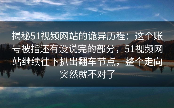 揭秘51视频网站的诡异历程：这个账号被指还有没说完的部分，51视频网站继续往下扒出翻车节点，整个走向突然就不对了